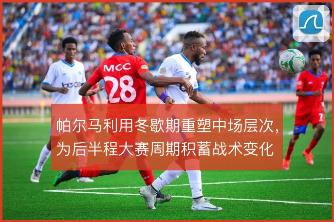 帕尔马利用冬歇期重塑中场层次,为后半程大赛周期积蓄战术变化