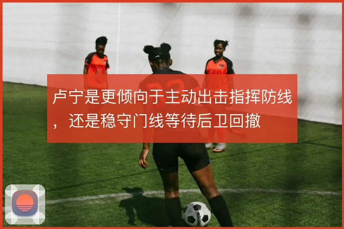 卢宁是更倾向于主动出击指挥防线,还是稳守门线等待后卫回撤