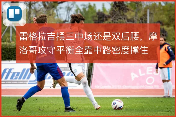 雷格拉吉摆三中场还是双后腰,摩洛哥攻守平衡全靠中路密度撑住