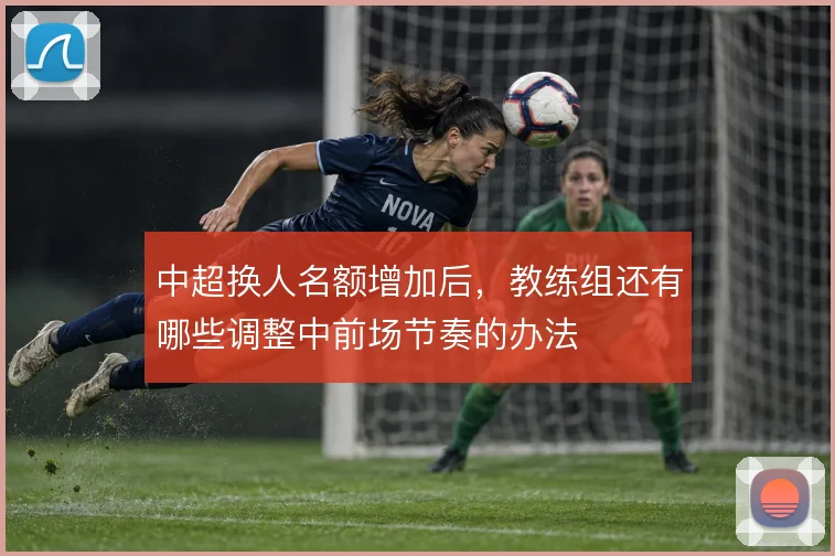 中超换人名额增加后,教练组还有哪些调整中前场节奏的办法