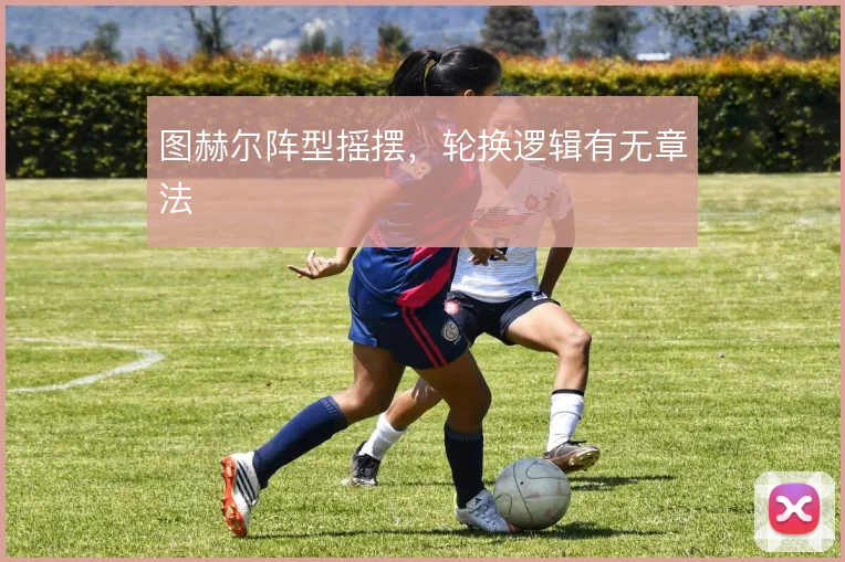 图赫尔阵型摇摆,轮换逻辑有无章法