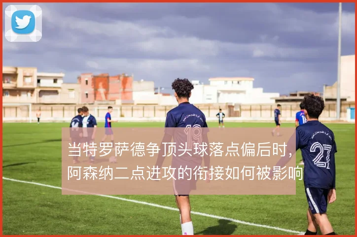 当特罗萨德争顶头球落点偏后时，阿森纳二点进攻的衔接如何被影响
