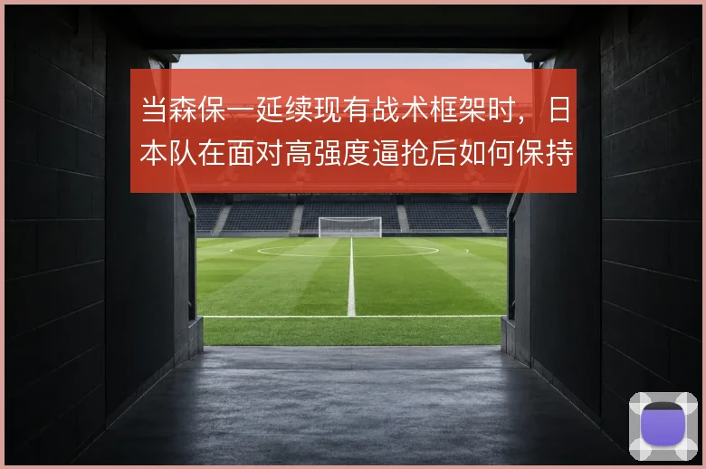 当森保一延续现有战术框架时,日本队在面对高强度逼抢后如何保持出球质量