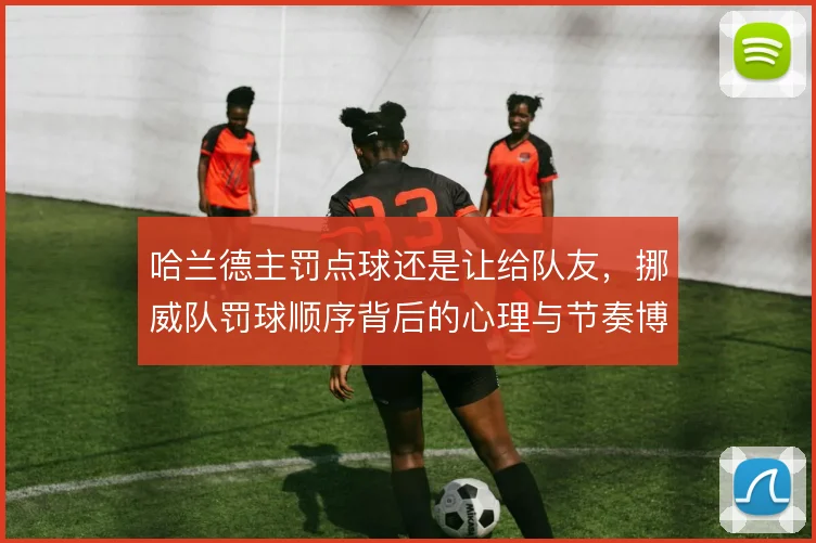 哈兰德主罚点球还是让给队友，挪威队罚球顺序背后的心理与节奏博弈