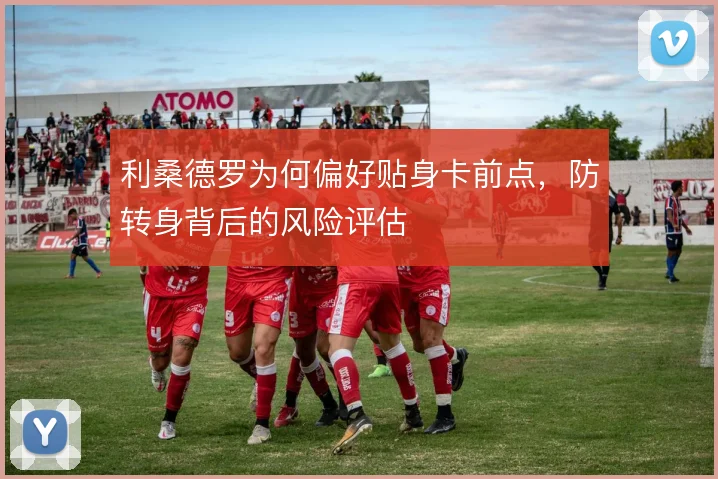 利桑德罗为何偏好贴身卡前点，防转身背后的风险评估
