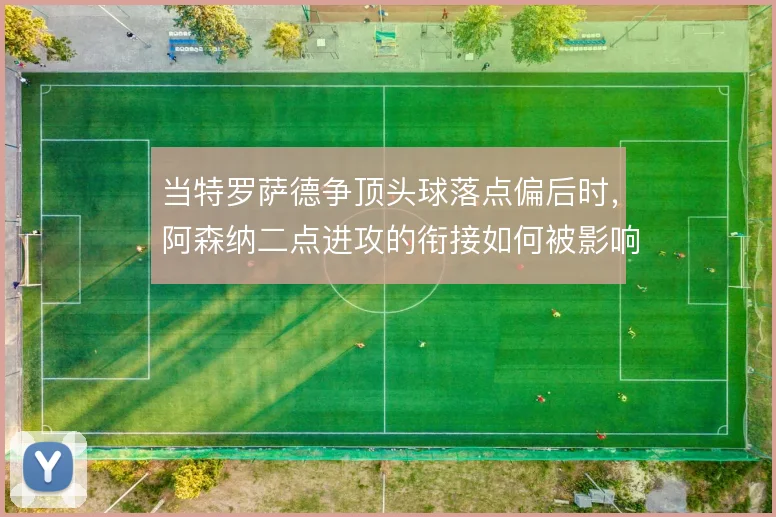 当特罗萨德争顶头球落点偏后时,阿森纳二点进攻的衔接如何被影响
