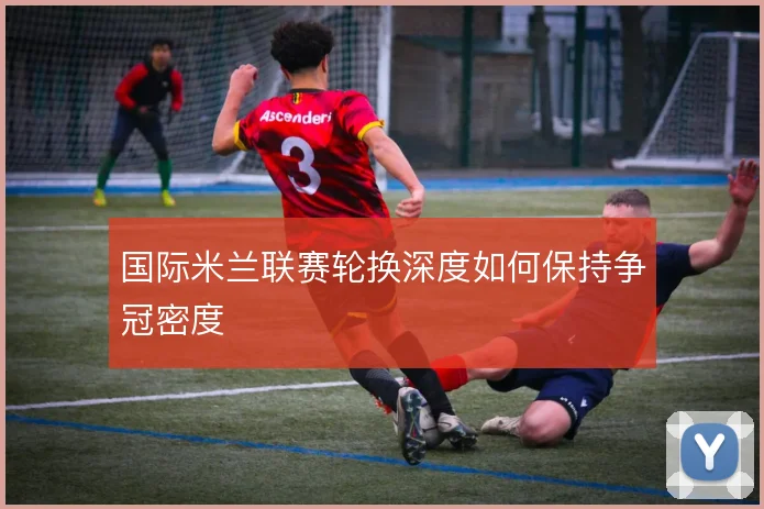 国际米兰联赛轮换深度如何保持争冠密度