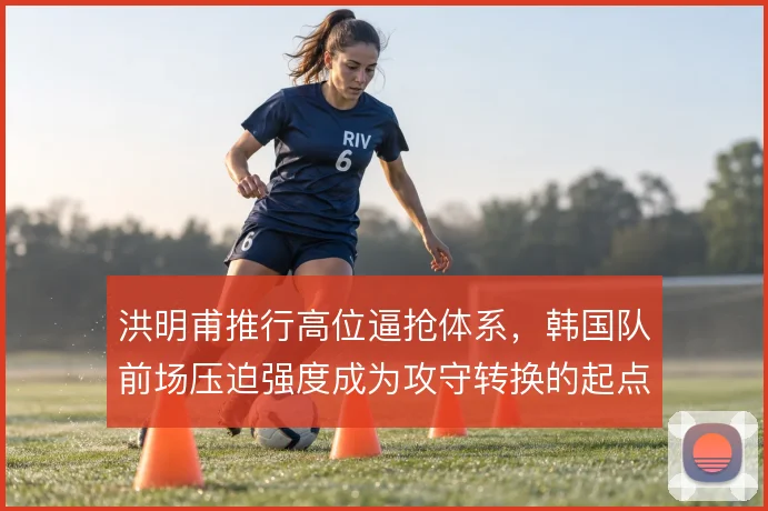 洪明甫推行高位逼抢体系,韩国队前场压迫强度成为攻守转换的起点